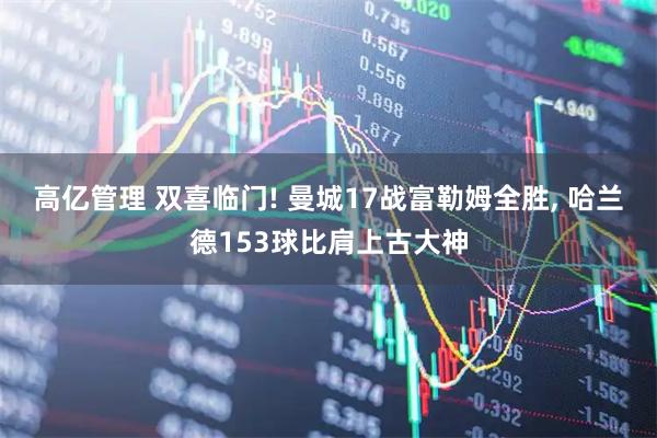 高亿管理 双喜临门! 曼城17战富勒姆全胜, 哈兰德153球比肩上古大神