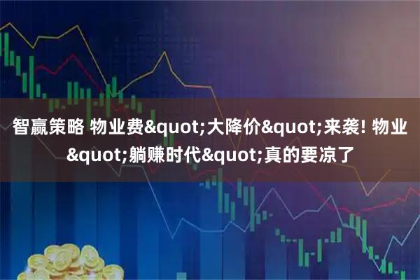 智赢策略 物业费"大降价"来袭! 物业"躺赚时代"真的要凉了