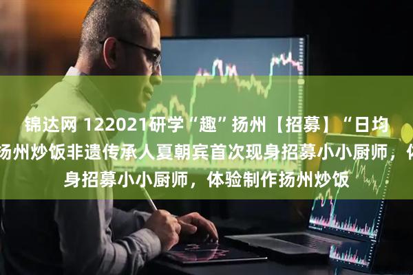 锦达网 122021研学“趣”扬州【招募】“日均卖出1000份”的扬州炒饭非遗传承人夏朝宾首次现身招募小小厨师，体验制作扬州炒饭