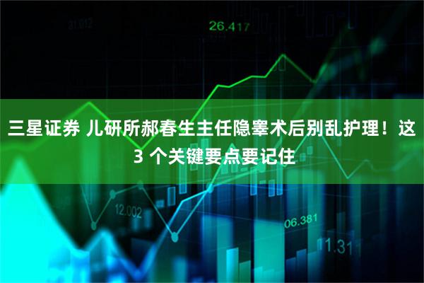 三星证券 儿研所郝春生主任隐睾术后别乱护理！这 3 个关键要点要记住