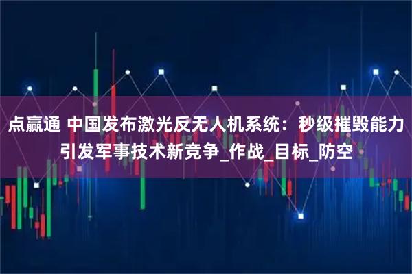 点赢通 中国发布激光反无人机系统：秒级摧毁能力引发军事技术新竞争_作战_目标_防空