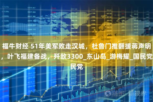 福牛财经 51年美军败走汉城，杜鲁门推翻援蒋声明，叶飞福建备战，歼敌3300_东山岛_游梅耀_国民党