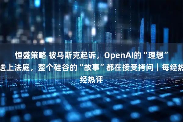 恒盛策略 被马斯克起诉，OpenAI的“理想”被送上法庭，整个硅谷的“故事”都在接受拷问｜每经热评