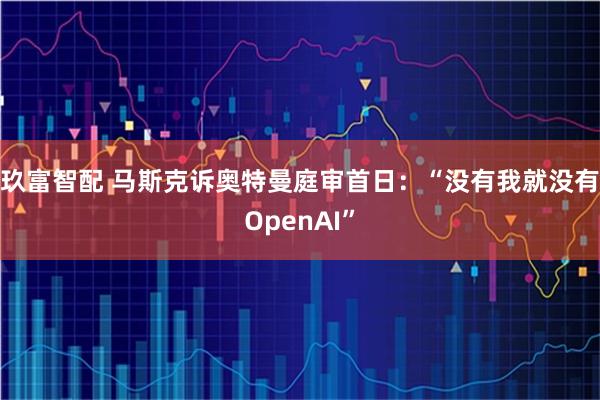 玖富智配 马斯克诉奥特曼庭审首日：“没有我就没有OpenAI”